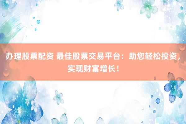 办理股票配资 最佳股票交易平台：助您轻松投资，实现财富增长！
