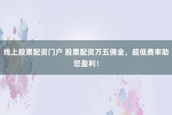 线上股票配资门户 股票配资万五佣金，超低费率助您盈利！