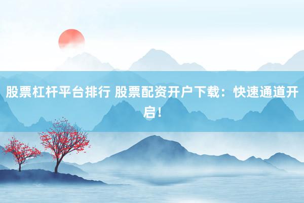 股票杠杆平台排行 股票配资开户下载：快速通道开启！