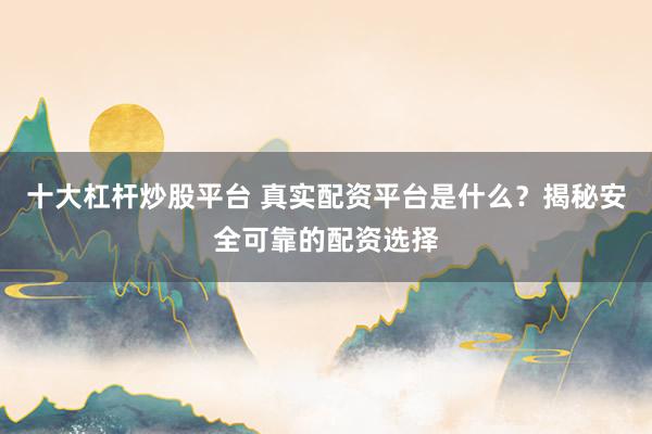十大杠杆炒股平台 真实配资平台是什么？揭秘安全可靠的配资选择