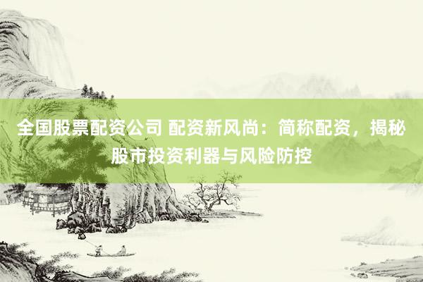 全国股票配资公司 配资新风尚：简称配资，揭秘股市投资利器与风险防控