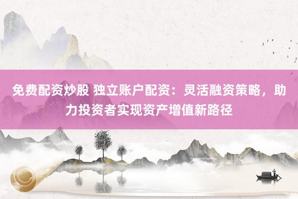 免费配资炒股 独立账户配资：灵活融资策略，助力投资者实现资产增值新路径