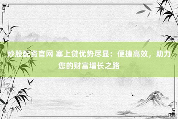 炒股配资官网 塞上贷优势尽显：便捷高效，助力您的财富增长之路