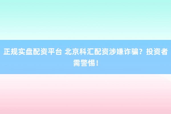 正规实盘配资平台 北京科汇配资涉嫌诈骗？投资者需警惕！