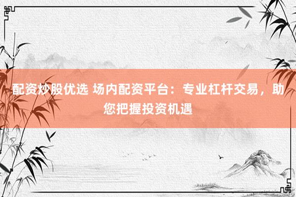 配资炒股优选 场内配资平台：专业杠杆交易，助您把握投资机遇