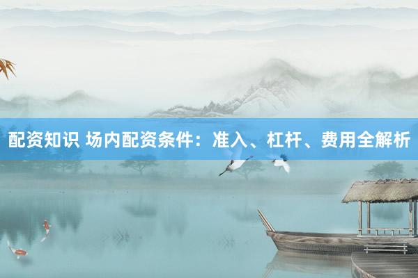 配资知识 场内配资条件：准入、杠杆、费用全解析