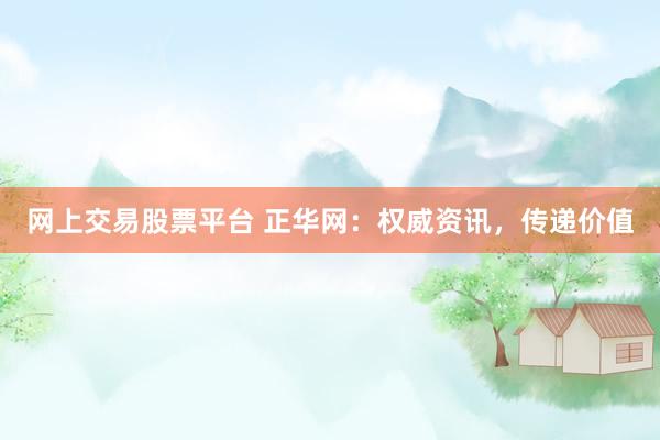 网上交易股票平台 正华网：权威资讯，传递价值