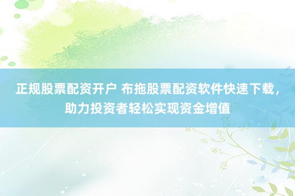 正规股票配资开户 布拖股票配资软件快速下载，助力投资者轻松实现资金增值