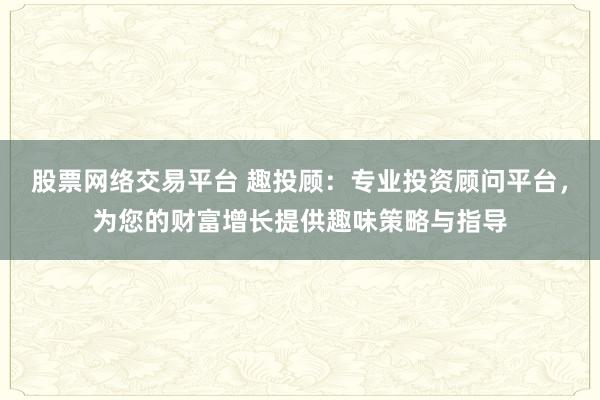 股票网络交易平台 趣投顾：专业投资顾问平台，为您的财富增长提供趣味策略与指导