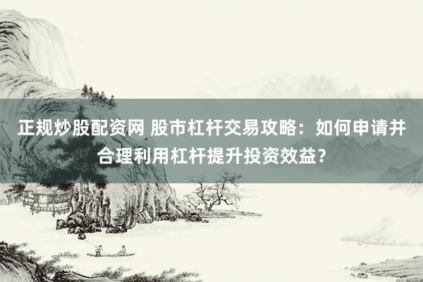 正规炒股配资网 股市杠杆交易攻略：如何申请并合理利用杠杆提升投资效益？