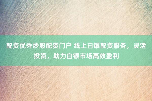 配资优秀炒股配资门户 线上白银配资服务，灵活投资，助力白银市场高效盈利
