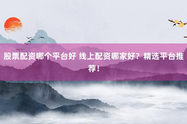股票配资哪个平台好 线上配资哪家好？精选平台推荐！