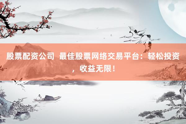 股票配资公司  最佳股票网络交易平台：轻松投资，收益无限！