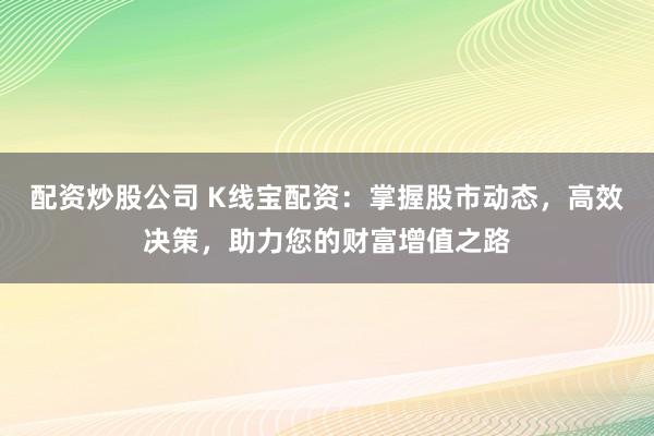 配资炒股公司 K线宝配资：掌握股市动态，高效决策，助力您的财富增值之路