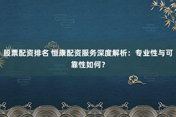 股票配资排名 恒康配资服务深度解析：专业性与可靠性如何？