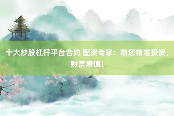十大炒股杠杆平台合约 配资专家：助您精准投资，财富增值！