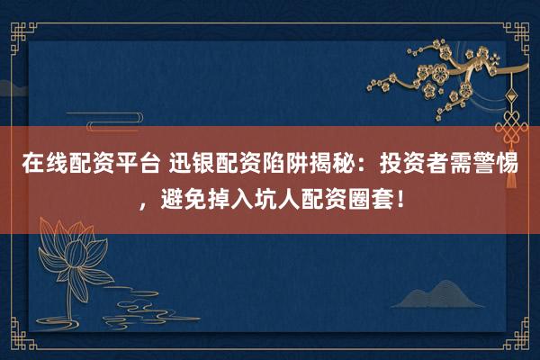 在线配资平台 迅银配资陷阱揭秘：投资者需警惕，避免掉入坑人配资圈套！