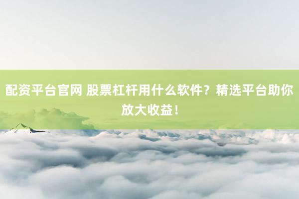 配资平台官网 股票杠杆用什么软件？精选平台助你放大收益！