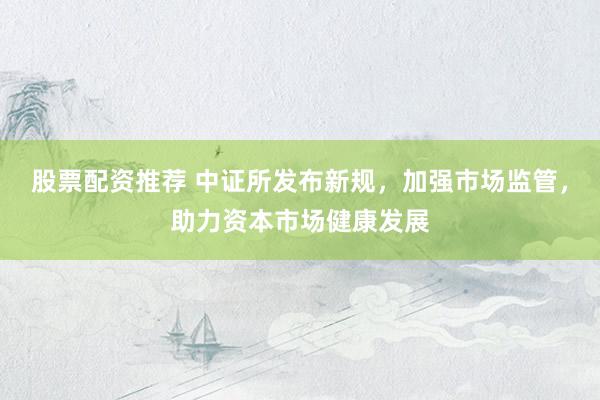 股票配资推荐 中证所发布新规，加强市场监管，助力资本市场健康发展