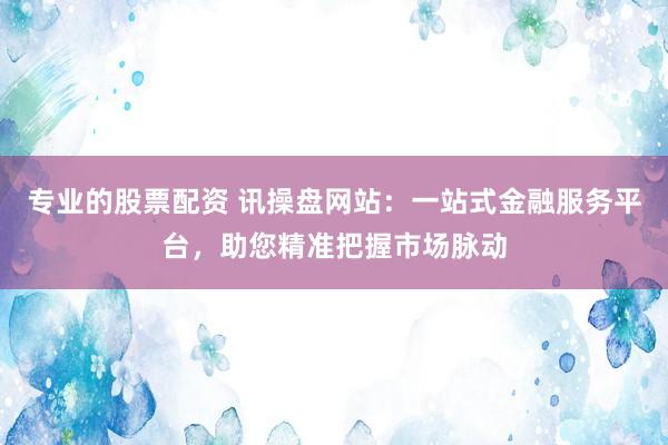 专业的股票配资 讯操盘网站：一站式金融服务平台，助您精准把握市场脉动