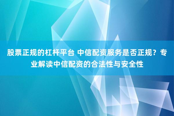 股票正规的杠杆平台 中信配资服务是否正规？专业解读中信配资的合法性与安全性