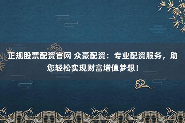 正规股票配资官网 众豪配资：专业配资服务，助您轻松实现财富增值梦想！