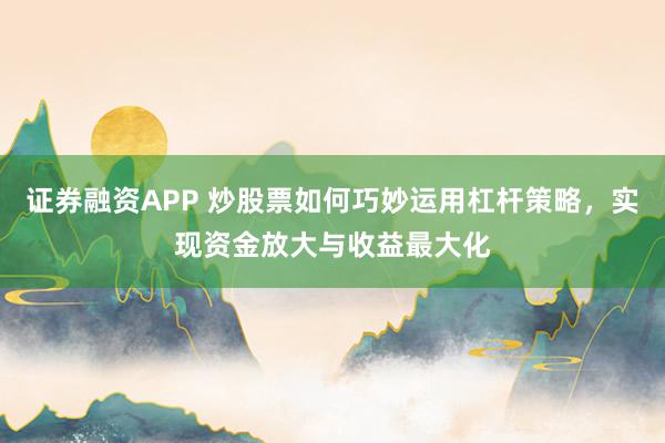 证券融资APP 炒股票如何巧妙运用杠杆策略，实现资金放大与收益最大化
