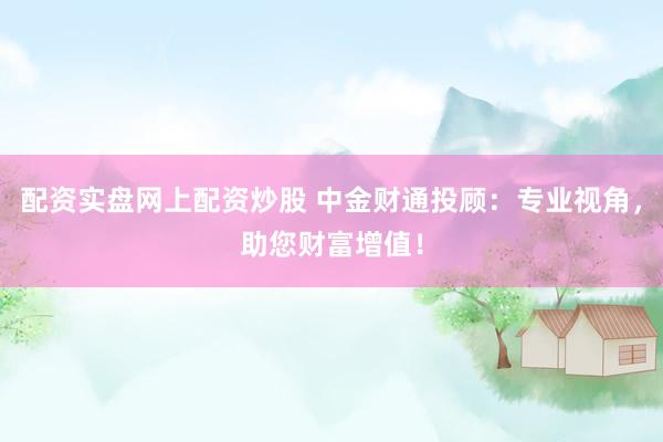 配资实盘网上配资炒股 中金财通投顾：专业视角，助您财富增值！
