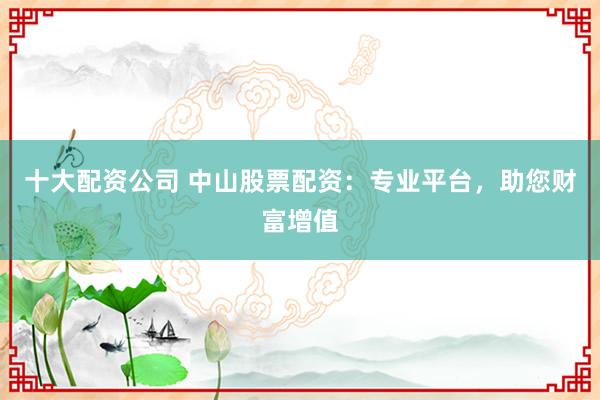 十大配资公司 中山股票配资：专业平台，助您财富增值