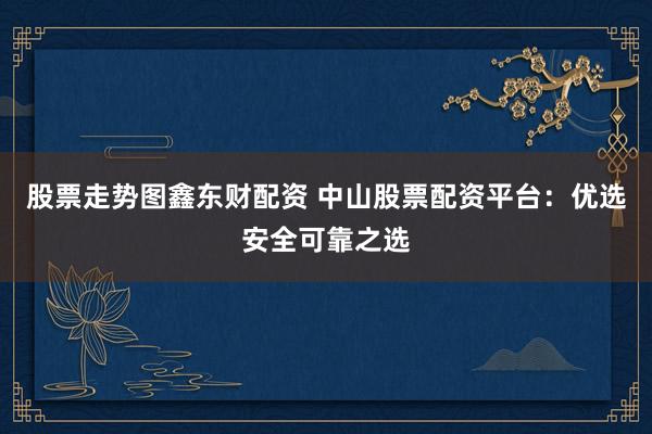 股票走势图鑫东财配资 中山股票配资平台：优选安全可靠之选