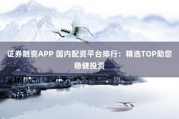 证券融资APP 国内配资平台排行：精选TOP助您稳健投资