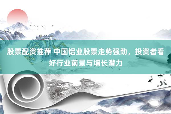 股票配资推荐 中国铝业股票走势强劲，投资者看好行业前景与增长潜力