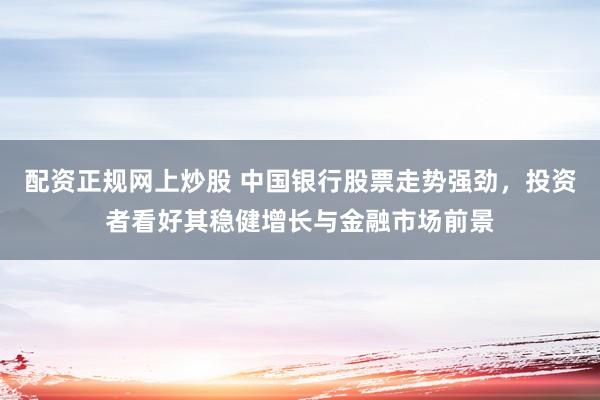 配资正规网上炒股 中国银行股票走势强劲，投资者看好其稳健增长与金融市场前景