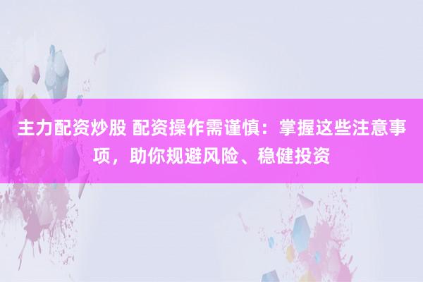 主力配资炒股 配资操作需谨慎：掌握这些注意事项，助你规避风险、稳健投资