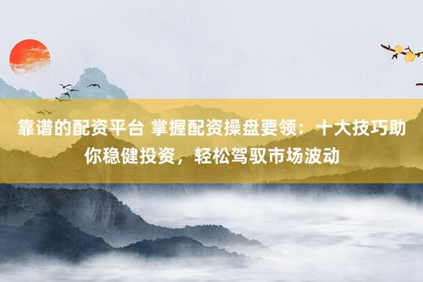 靠谱的配资平台 掌握配资操盘要领：十大技巧助你稳健投资，轻松驾驭市场波动