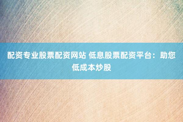 配资专业股票配资网站 低息股票配资平台：助您低成本炒股