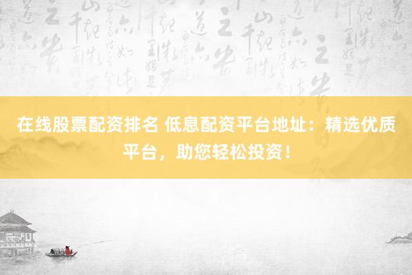 在线股票配资排名 低息配资平台地址：精选优质平台，助您轻松投资！