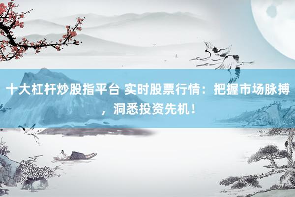 十大杠杆炒股指平台 实时股票行情：把握市场脉搏，洞悉投资先机！
