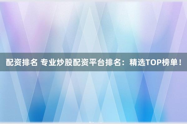 配资排名 专业炒股配资平台排名：精选TOP榜单！