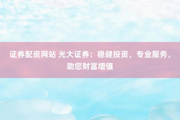 证券配资网站 光大证券：稳健投资，专业服务，助您财富增值