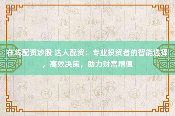 在线配资炒股 达人配资：专业投资者的智能选择，高效决策，助力财富增值
