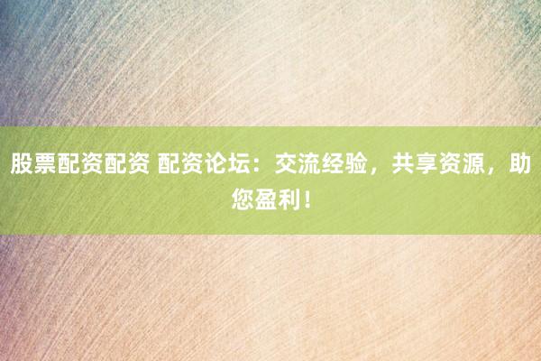 股票配资配资 配资论坛：交流经验，共享资源，助您盈利！