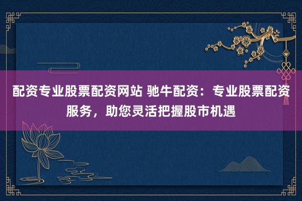 配资专业股票配资网站 驰牛配资：专业股票配资服务，助您灵活把握股市机遇