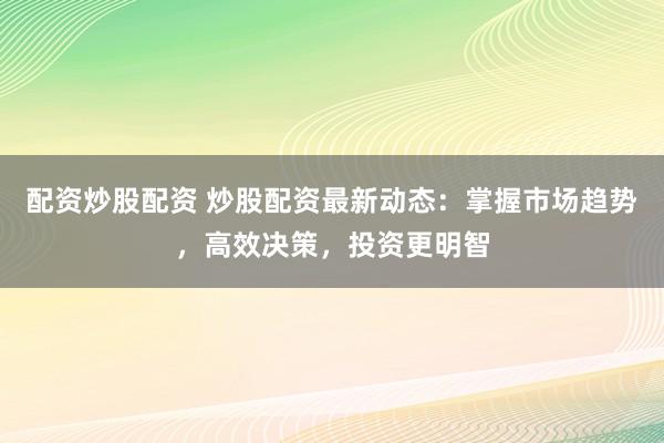 配资炒股配资 炒股配资最新动态：掌握市场趋势，高效决策，投资更明智