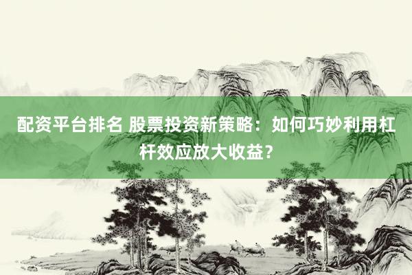 配资平台排名 股票投资新策略：如何巧妙利用杠杆效应放大收益？