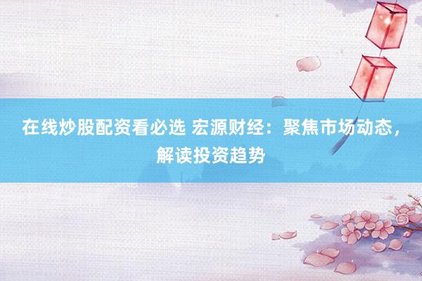 在线炒股配资看必选 宏源财经：聚焦市场动态，解读投资趋势