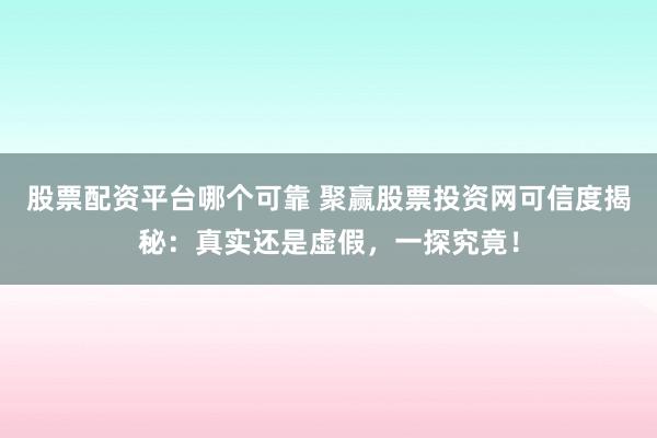股票配资平台哪个可靠 聚赢股票投资网可信度揭秘：真实还是虚假，一探究竟！