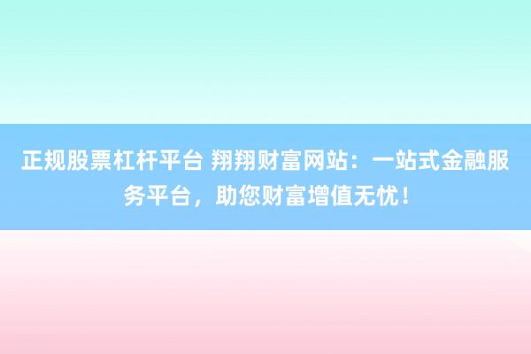 正规股票杠杆平台 翔翔财富网站：一站式金融服务平台，助您财富增值无忧！