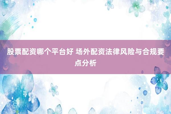 股票配资哪个平台好 场外配资法律风险与合规要点分析