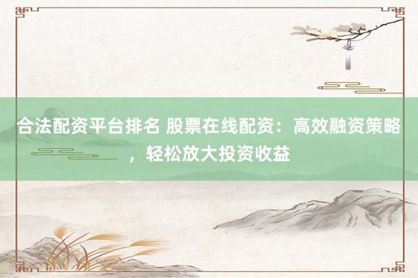 合法配资平台排名 股票在线配资：高效融资策略，轻松放大投资收益